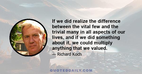 If we did realize the difference between the vital few and the trivial many in all aspects of our lives, and if we did something about it, we could multiply anything that we valued.