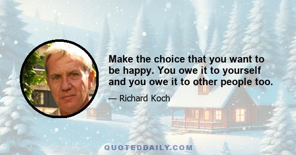 Make the choice that you want to be happy. You owe it to yourself and you owe it to other people too.