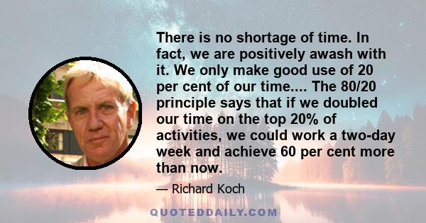 There is no shortage of time. In fact, we are positively awash with it. We only make good use of 20 per cent of our time.... The 80/20 principle says that if we doubled our time on the top 20% of activities, we could