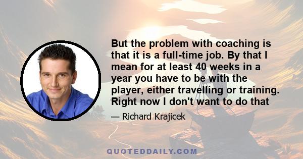 But the problem with coaching is that it is a full-time job. By that I mean for at least 40 weeks in a year you have to be with the player, either travelling or training. Right now I don't want to do that