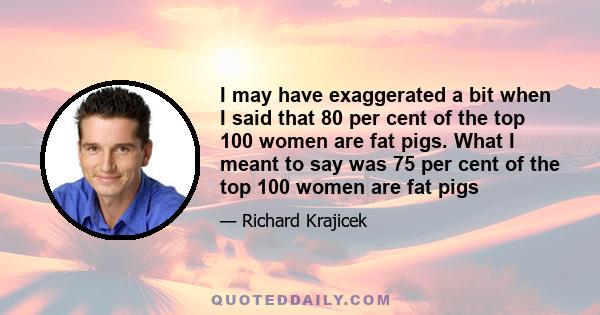 I may have exaggerated a bit when I said that 80 per cent of the top 100 women are fat pigs. What I meant to say was 75 per cent of the top 100 women are fat pigs