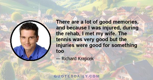 There are a lot of good memories, and because I was injured, during the rehab, I met my wife. The tennis was very good but the injuries were good for something too