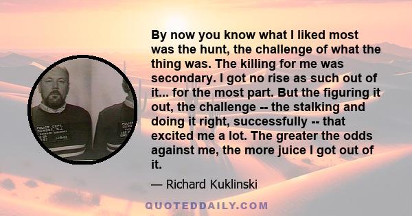 By now you know what I liked most was the hunt, the challenge of what the thing was. The killing for me was secondary. I got no rise as such out of it... for the most part. But the figuring it out, the challenge -- the