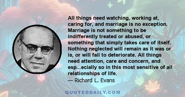 All things need watching, working at, caring for, and marriage is no exception. Marriage is not something to be indifferently treated or abused, or something that simply takes care of itself. Nothing neglected will