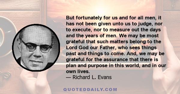 But fortunately for us and for all men, it has not been given unto us to judge, nor to execute, nor to measure out the days and the years of men. We may be most grateful that such matters belong to the Lord God our