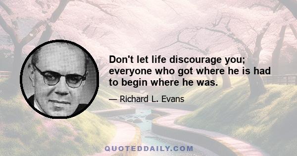 Don't let life discourage you; everyone who got where he is had to begin where he was.