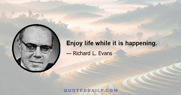 Enjoy life while it is happening.