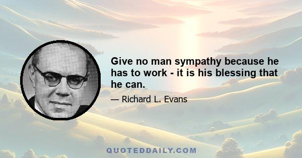 Give no man sympathy because he has to work - it is his blessing that he can.