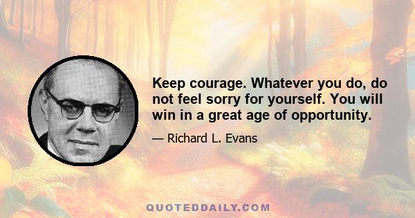 Keep courage. Whatever you do, do not feel sorry for yourself. You will win in a great age of opportunity.