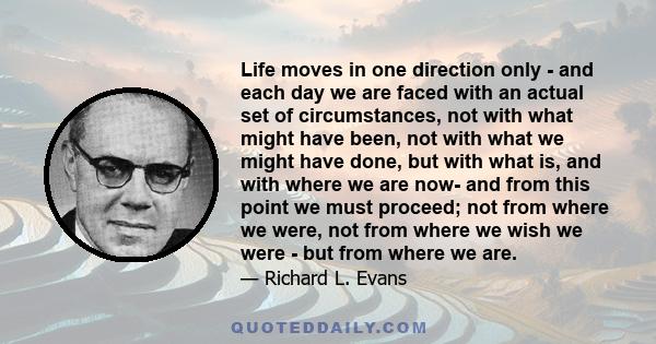 Life moves in one direction only - and each day we are faced with an actual set of circumstances, not with what might have been, not with what we might have done, but with what is, and with where we are now- and from