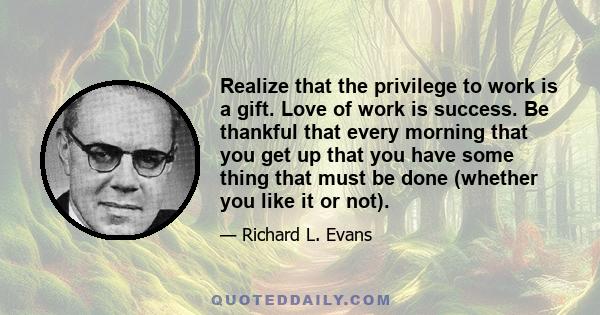 Realize that the privilege to work is a gift. Love of work is success. Be thankful that every morning that you get up that you have some thing that must be done (whether you like it or not).