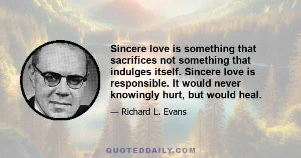 Sincere love is something that sacrifices not something that indulges itself. Sincere love is responsible. It would never knowingly hurt, but would heal.