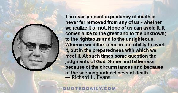 The ever-present expectancy of death is never far removed from any of us - whether we realize it or not. None of us can avoid it. It comes alike to the great and to the unknown; to the righteous and to the unrighteous.