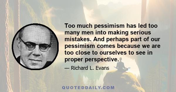 Too much pessimism has led too many men into making serious mistakes. And perhaps part of our pessimism comes because we are too close to ourselves to see in proper perspective.