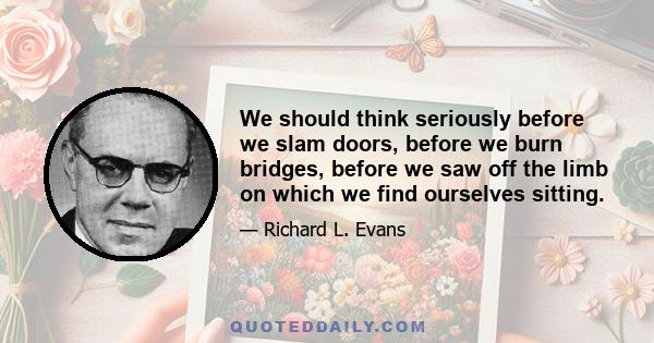 We should think seriously before we slam doors, before we burn bridges, before we saw off the limb on which we find ourselves sitting.