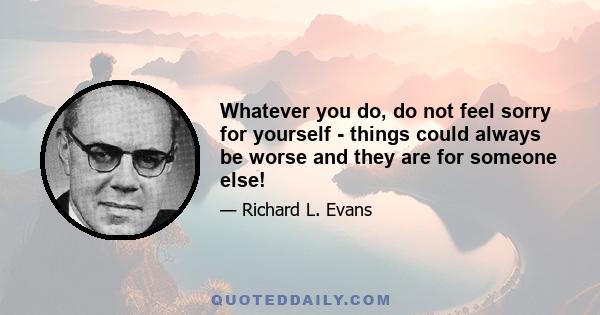 Whatever you do, do not feel sorry for yourself - things could always be worse and they are for someone else!