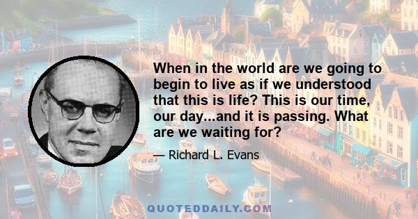 When in the world are we going to begin to live as if we understood that this is life? This is our time, our day...and it is passing. What are we waiting for?