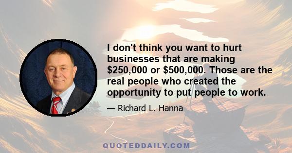 I don't think you want to hurt businesses that are making $250,000 or $500,000. Those are the real people who created the opportunity to put people to work.