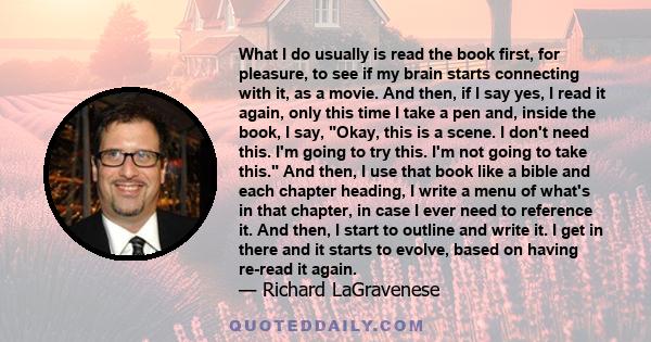 What I do usually is read the book first, for pleasure, to see if my brain starts connecting with it, as a movie. And then, if I say yes, I read it again, only this time I take a pen and, inside the book, I say, Okay,