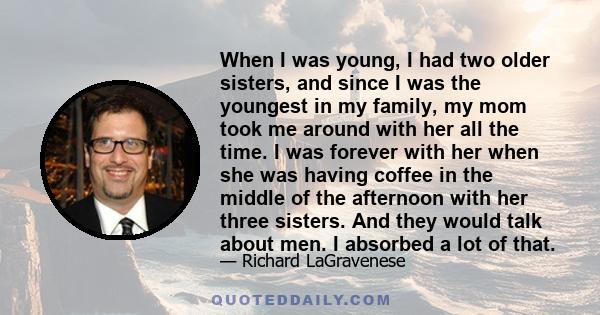 When I was young, I had two older sisters, and since I was the youngest in my family, my mom took me around with her all the time. I was forever with her when she was having coffee in the middle of the afternoon with