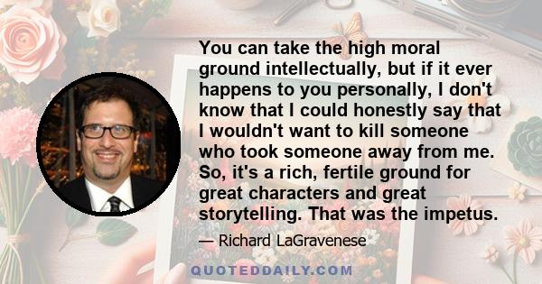 You can take the high moral ground intellectually, but if it ever happens to you personally, I don't know that I could honestly say that I wouldn't want to kill someone who took someone away from me. So, it's a rich,