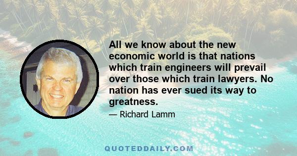 All we know about the new economic world is that nations which train engineers will prevail over those which train lawyers. No nation has ever sued its way to greatness.