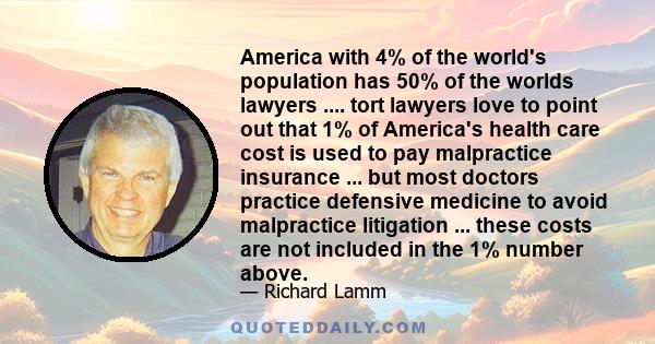 America with 4% of the world's population has 50% of the worlds lawyers .... tort lawyers love to point out that 1% of America's health care cost is used to pay malpractice insurance ... but most doctors practice