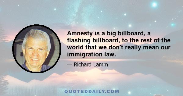 Amnesty is a big billboard, a flashing billboard, to the rest of the world that we don't really mean our immigration law.