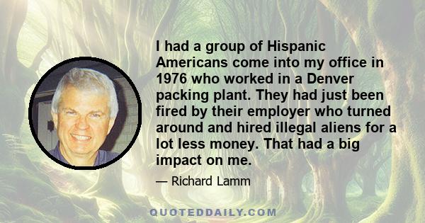 I had a group of Hispanic Americans come into my office in 1976 who worked in a Denver packing plant. They had just been fired by their employer who turned around and hired illegal aliens for a lot less money. That had