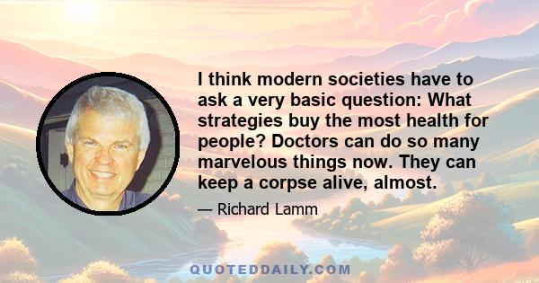 I think modern societies have to ask a very basic question: What strategies buy the most health for people? Doctors can do so many marvelous things now. They can keep a corpse alive, almost.