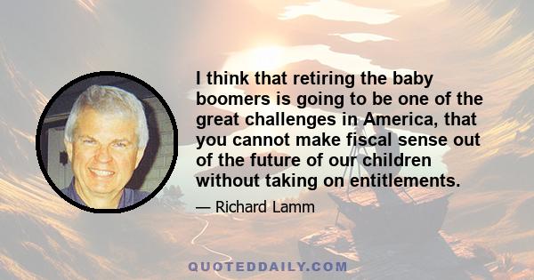 I think that retiring the baby boomers is going to be one of the great challenges in America, that you cannot make fiscal sense out of the future of our children without taking on entitlements.