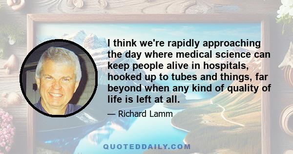 I think we're rapidly approaching the day where medical science can keep people alive in hospitals, hooked up to tubes and things, far beyond when any kind of quality of life is left at all.