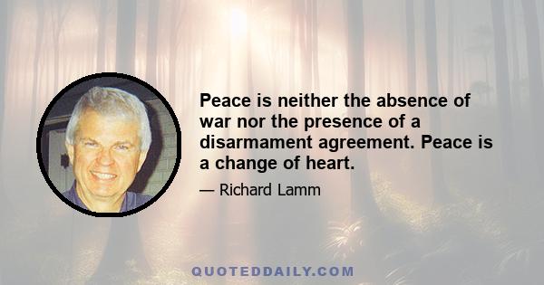 Peace is neither the absence of war nor the presence of a disarmament agreement. Peace is a change of heart.