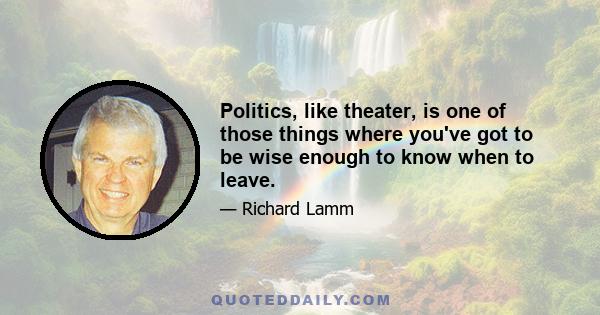 Politics, like theater, is one of those things where you've got to be wise enough to know when to leave.