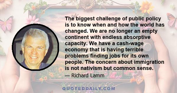 The biggest challenge of public policy is to know when and how the world has changed. We are no longer an empty continent with endless absorptive capacity. We have a cash-wage economy that is having terrible problems