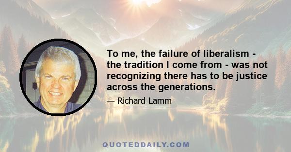 To me, the failure of liberalism - the tradition I come from - was not recognizing there has to be justice across the generations.