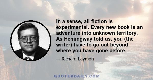 In a sense, all fiction is experimental. Every new book is an adventure into unknown territory. As Hemingway told us, you (the writer) have to go out beyond where you have gone before.