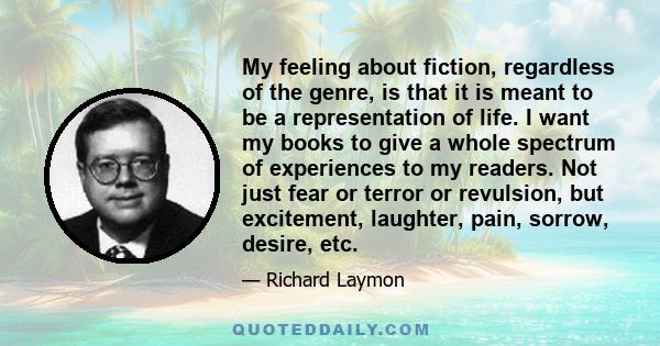 My feeling about fiction, regardless of the genre, is that it is meant to be a representation of life. I want my books to give a whole spectrum of experiences to my readers. Not just fear or terror or revulsion, but