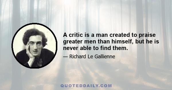 A critic is a man created to praise greater men than himself, but he is never able to find them.