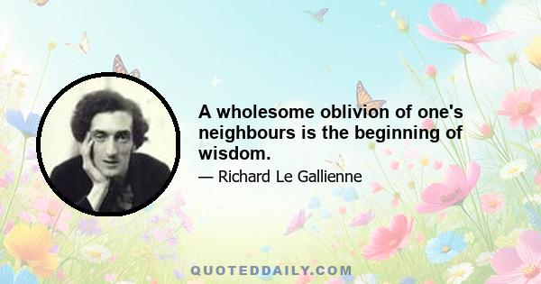 A wholesome oblivion of one's neighbours is the beginning of wisdom.