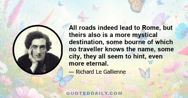 All roads indeed lead to Rome, but theirs also is a more mystical destination, some bourne of which no traveller knows the name, some city, they all seem to hint, even more eternal.