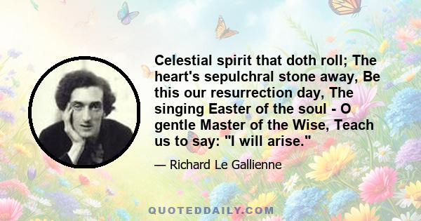 Celestial spirit that doth roll; The heart's sepulchral stone away, Be this our resurrection day, The singing Easter of the soul - O gentle Master of the Wise, Teach us to say: I will arise.