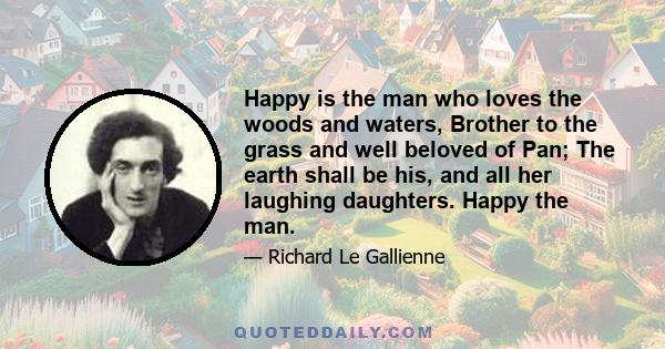 Happy is the man who loves the woods and waters, Brother to the grass and well beloved of Pan; The earth shall be his, and all her laughing daughters. Happy the man.