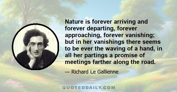 Nature is forever arriving and forever departing, forever approaching, forever vanishing; but in her vanishings there seems to be ever the waving of a hand, in all her partings a promise of meetings farther along the