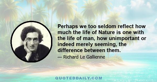 Perhaps we too seldom reflect how much the life of Nature is one with the life of man, how unimportant or indeed merely seeming, the difference between them.