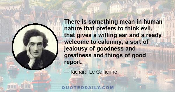 There is something mean in human nature that prefers to think evil, that gives a willing ear and a ready welcome to calumny, a sort of jealousy of goodness and greatness and things of good report.