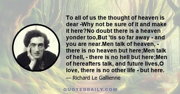 To all of us the thought of heaven is dear -Why not be sure of it and make it here?No doubt there is a heaven yonder too,But 'tis so far away - and you are near.Men talk of heaven, - there is no heaven but here;Men talk 