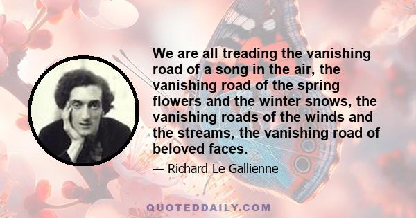 We are all treading the vanishing road of a song in the air, the vanishing road of the spring flowers and the winter snows, the vanishing roads of the winds and the streams, the vanishing road of beloved faces.