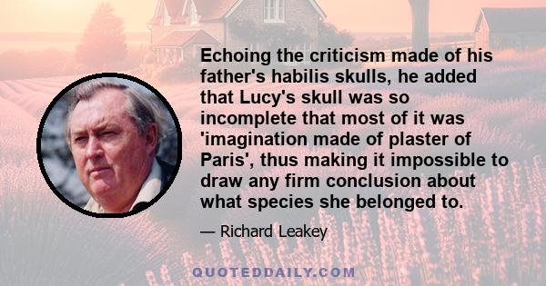 Echoing the criticism made of his father's habilis skulls, he added that Lucy's skull was so incomplete that most of it was 'imagination made of plaster of Paris', thus making it impossible to draw any firm conclusion