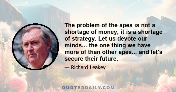 The problem of the apes is not a shortage of money, it is a shortage of strategy. Let us devote our minds... the one thing we have more of than other apes... and let's secure their future.